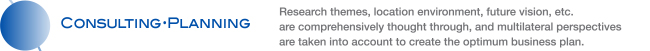 CONSULTING・PLANNING Research themes, location environment, future vision, etc. are comprehensively thought through, and multilateral perspectives are taken into account to create the optimum business plan.
