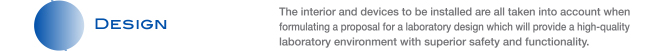 DESIGN The interior and devices to be installed are all taken into account when formulating a proposal for a laboratory design which will provide a high-quality laboratory environment with superior safety and functionality.