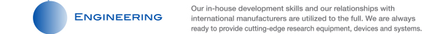 ENGINEERING Our in-house development skills and our relationships with international manufacturers are utilized to the full. We are always ready to provide cutting-edge research equipment, devices and systems.