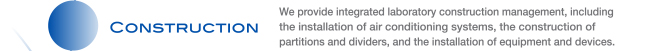 CONSTRUCTION We provide integrated laboratory construction management, including the installation of air conditioning systems, the construction of partitions and dividers, and the installation of equipment and devices.