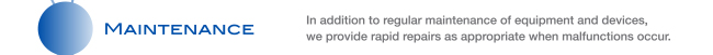 MAINTENANCE In addition to regular maintenance of equipment and devices, we provide rapid repairs as appropriate when malfunctions occur.