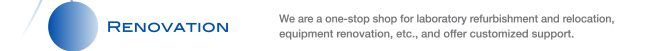 RENOVATION We are a one-stop shop for laboratory refurbishment and relocation, equipment renovation, etc., and offer customized support.